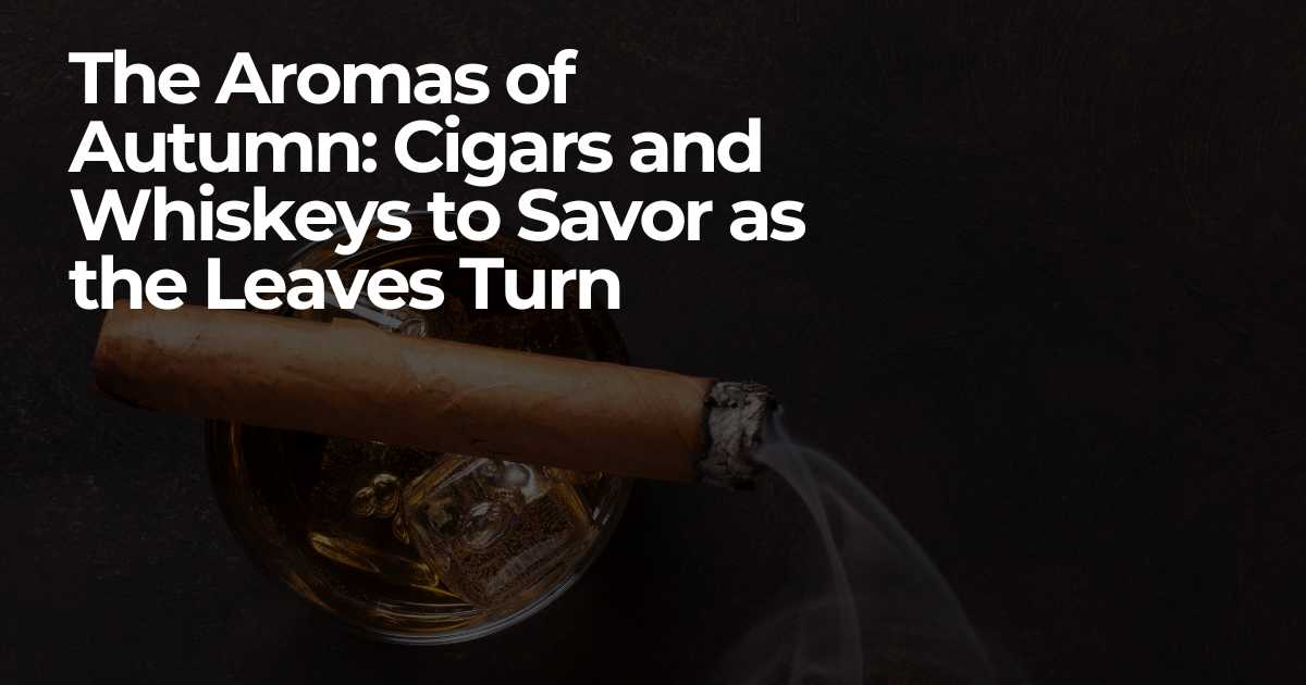 The Aromas of Autumn: Cigars and Whiskeys to Savor as the Leaves Turn